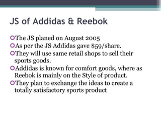 JS of Addidas & Reebok The JS planed on August 2005 As per the JS Addidas gave $59/share. They will use same retail shops to sell their sports goods. Addidas is known for comfort goods, where as Reebok is mainly on the Style of product. They plan to exchange the ideas to create a totally satisfactory sports product 