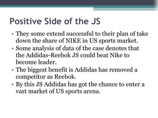 Positive Side of the JS They some extend successful to their plan of take down the share of NIKE in US sports market. Some analysis of data of the case denotes that the Addidas-Reebok JS could beat Nike to become leader. The biggest benefit is Addidas has removed a competitor as Reebok. By this JS Addidas has got the chance to enter a vast market of US sports arena. 