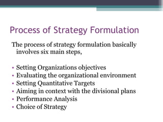 Process of Strategy Formulation The process of strategy formulation basically involves six main steps, Setting Organizations objectives Evaluating the organizational environment Setting Quantitative Targets Aiming in context with the divisional plans Performance Analysis Choice of Strategy 