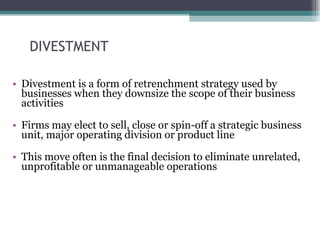 DIVESTMENT Divestment is a form of retrenchment strategy used by businesses when they downsize the scope of their business activities Firms may elect to sell, close or spin-off a strategic business unit, major operating division or product line This move often is the final decision to eliminate unrelated, unprofitable or unmanageable operations 