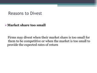 Reasons to Divest Market share too small Firms may divest when their market share is too small for  them to be competitive or when the market is too small to provide the expected rates of return 