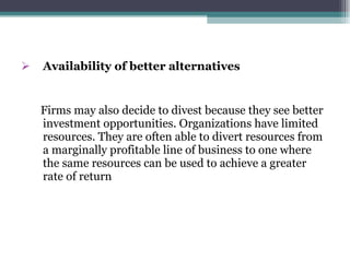 Availability of better alternatives Firms may also decide to divest because they see better investment opportunities. Organizations have limited resources. They are often able to divert resources from a marginally profitable line of business to one where the same resources can be used to achieve a greater rate of return 