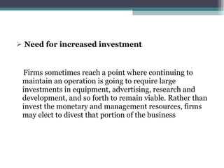 Need for increased investment Firms sometimes reach a point where continuing to  maintain an operation is going to require large investments in equipment, advertising, research and development, and so forth to remain viable. Rather than invest the monetary and management resources, firms may elect to divest that portion of the business 