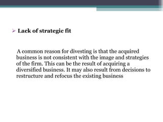 Lack of strategic fit A common reason for divesting is that the acquired business is not consistent with the image and strategies of the firm. This can be the result of acquiring a diversified business. It may also result from decisions to restructure and refocus the existing business 