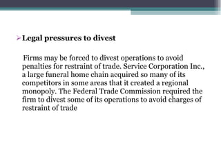 Legal pressures to divest  Firms may be forced to divest operations to avoid penalties for restraint of trade. Service Corporation Inc., a large funeral home chain acquired so many of its competitors in some areas that it created a regional monopoly. The Federal Trade Commission required the firm to divest some of its operations to avoid charges of restraint of trade 