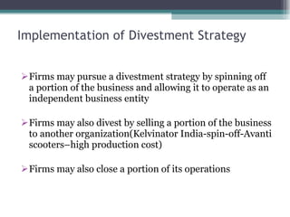 Implementation of Divestment Strategy Firms may pursue a divestment strategy by spinning off a portion of the business and allowing it to operate as an independent business entity Firms may also divest by selling a portion of the business to another organization(Kelvinator India-spin-off-Avanti scooters–high production cost) Firms may also close a portion of its operations  