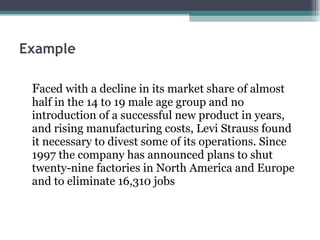 Example   F aced with a decline in its market share of almost half in the 14 to 19 male age group and no introduction of a successful new product in years, and rising manufacturing costs, Levi Strauss found it necessary to divest some of its operations. Since 1997 the company has announced plans to shut twenty-nine factories in North America and Europe and to eliminate 16,310 jobs 