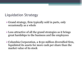 Liquidation Strategy Grand strategy, firm typically sold in parts, only occasionally as a whole Less attractive of all the grand strategies as it brings great hardships to the business and the employees Columbia Corporation, a $130 million diversified firm, liquidated its assets for more cash per share than the market value of its stock 