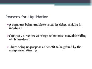 Reasons for Liquidation A company being unable to repay its debts, making it insolvent Company directors wanting the business to avoid trading while insolvent There being no purpose or benefit to be gained by the company continuing 