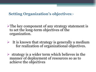 Setting Organization’s objectives :-  The key component of any strategy statement is  to set the long-term objectives of the organization.  It is known that strategy is generally a medium  for realization of organizational objectives. strategy is a wider term which believes in the manner of deployment of resources so as to achieve the objectives 