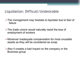 Liquidation: Difficult/Undesirable The management may hesitate to liquidate due to fear of  failure The trade unions would naturally resist the loss of employment of workers Moreover inadequate compensation for most unusable assets as they will be considered as scrap Also it creates a bad impact on the company or the Business group 