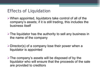 Effects of Liquidation When appointed, liquidators take control of all of the company’s assets; if it is still trading, this includes the business itself The liquidator has the authority to sell any business in the name of the company Director(s) of a company lose their power when a liquidator is appointed The company’s assets will be disposed of by the liquidator who will ensure that the proceeds of the sale are provided to creditors 