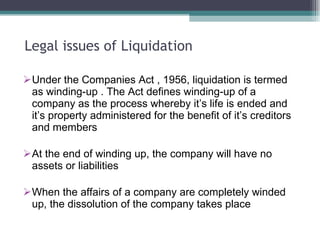 Legal issues of Liquidation Under the Companies Act , 1956, liquidation is termed as winding-up . The Act defines winding-up of a company as the process whereby it’s life is ended and it’s property administered for the benefit of it’s creditors and members At the end of winding up, the company will have no assets or liabilities When the affairs of a company are completely winded up, the dissolution of the company takes place 