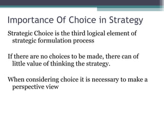 Importance Of Choice in Strategy Strategic Choice is the third logical element of strategic formulation process If there are no choices to be made, there can of little value of thinking the strategy. When considering choice it is necessary to make a perspective view 