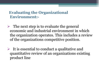 Evaluating the Organizational Environment:- The next step is to evaluate the general economic and industrial environment in which the organization operates. This includes a review of the organizations competitive position. It is essential to conduct a qualitative and quantitative review of an organizations existing product line 