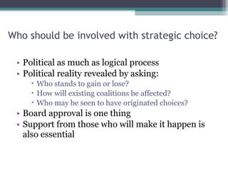 Who should be involved with strategic choice? Political as much as logical process Political reality revealed by asking: Who stands to gain or lose? How will existing coalitions be affected? Who may be seen to have originated choices? Board approval is one thing Support from those who will make it happen is also essential  