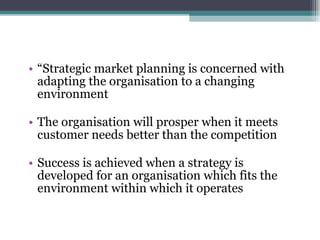 “ Strategic market planning is concerned with adapting the organisation to a changing environment The organisation will prosper when it meets customer needs better than the competition Success is achieved when a strategy is developed for an organisation which fits the environment within which it operates 