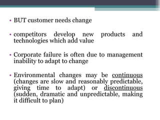 BUT customer needs change competitors develop new products and technologies which add value Corporate failure is often due to management inability to adapt to change Environmental changes may be  continuous  (changes are slow and reasonably predictable, giving time to adapt) or  discontinuous  (sudden, dramatic and unpredictable, making it difficult to plan) 