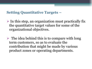 Setting Quantitative Targets –  In this step, an organization must practically fix the quantitative target values for some of the organizational objectives. The idea behind this is to compare with long term customers, so as to evaluate the contribution that might be made by various product zones or operating departments.  