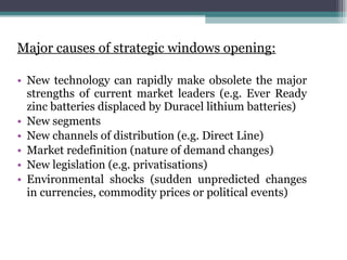 Major causes of strategic windows opening: New technology can rapidly make obsolete the major strengths of current market leaders (e.g. Ever Ready zinc batteries displaced by Duracel lithium batteries) New segments  New channels of distribution (e.g. Direct Line) Market redefinition (nature of demand changes) New legislation (e.g. privatisations) Environmental shocks (sudden unpredicted changes in currencies, commodity prices or political events) 