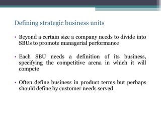 Defining strategic business units Beyond a certain size a company needs to divide into SBUs to promote managerial performance Each SBU needs a definition of its business, specifying the competitive arena in which it will compete Often define business in product terms but perhaps should define by customer needs served 