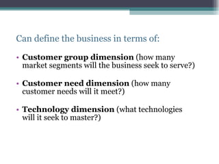 Can define the business in terms of: Customer group dimension  (how many market segments will the business seek to serve?) Customer need dimension  (how many customer needs will it meet?) Technology dimension  (what technologies will it seek to master?) 