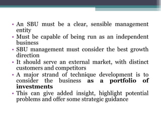 An SBU must be a clear, sensible management entity Must be capable of being run as an independent business SBU management must consider the best growth direction It should serve an external market, with distinct customers and competitors A major strand of technique development is to consider the business  as a portfolio of investments This can give added insight, highlight potential problems and offer some strategic guidance 
