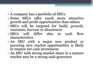 A company has a portfolio of SBUs Some SBUs offer much more attractive growth and profit opportunities than others SBUs will be targeted for  build ,  growth ,  maintain ,  harvest  or  divestment SBUs will differ also in cash flow characteristics An SBU with a major new product or pursuing new market opportunities is likely to require net cash investment An SBU with strong market share in a mature market may be a strong cash generator 