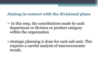 Aiming in context with the divisional plans  In this step, the contributions made by each department or division or product category within the organization  strategic planning is done for each sub-unit. This requires a careful analysis of macroeconomic trends.  