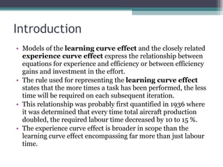 Introduction Models of the  learning curve effect  and the closely related  experience curve effect  express the relationship between equations for experience and efficiency or between efficiency gains and investment in the effort.  The rule used for representing the  learning curve effect  states that the more times a task has been performed, the less time will be required on each subsequent iteration.  This relationship was probably first quantified in 1936 where it was determined that every time total aircraft production doubled, the required labour time decreased by 10 to 15 %. The experience curve effect is broader in scope than the learning curve effect encompassing far more than just labour time.  