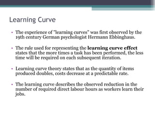 Learning Curve The experience of "learning curves" was first observed by the 19th century German psychologist Hermann Ebbinghaus. The rule used for representing the  learning curve effect  states that the more times a task has been performed, the less time will be required on each subsequent iteration.  Learning curve theory states that as the quantity of items produced doubles, costs decrease at a predictable rate.  The learning curve describes the observed reduction in the number of required direct labour hours as workers learn their jobs.  