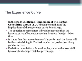 The Experience Curve In the late 1960s  Bruce Henderson of the Boston Consulting Group (BCG)  began to emphasize the implications of the experience curve for strategy.  The experience curve effect is broader in scope than the learning curve effect encompassing far more than just labor time.  It states that the more often a task is performed, the lower will be the cost of doing it. The task can be the production of any good or service.  Each time cumulative volume doubles, value added costs fall by a constant and predictable percentage.  