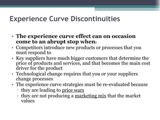 Experience Curve Discontinuities The experience curve effect can on occasion come to an abrupt stop when : Competitors introduce new products or processes that you must respond to  Key suppliers have much bigger customers that determine the price of products and services, and that becomes the main cost driver for the product  Technological change requires that you or your suppliers change processes  The experience curve strategies must be re-evaluated because  they are leading to  price wars   they are not producing a  marketing mix  that the market values  