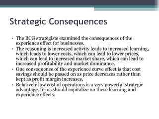 Strategic Consequences  The BCG strategists examined the consequences of the experience effect for businesses.  The reasoning is increased activity leads to increased learning, which leads to lower costs, which can lead to lower prices, which can lead to increased market share, which can lead to increased profitability and market dominance.  One consequence of the experience curve effect is that cost savings should be passed on as price decreases rather than kept as profit margin increases.  Relatively low cost of operations is a very powerful strategic advantage, firms should capitalize on these learning and experience effects.  