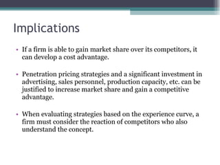Implications If a firm is able to gain market share over its competitors, it can develop a cost advantage.  Penetration pricing strategies and a significant investment in advertising, sales personnel, production capacity, etc. can be justified to increase market share and gain a competitive advantage.  When evaluating strategies based on the experience curve, a firm must consider the reaction of competitors who also understand the concept.  
