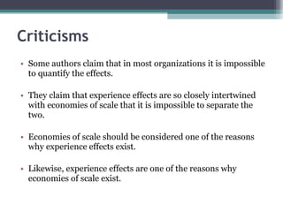 Criticisms Some authors claim that in most organizations it is impossible to quantify the effects.  They claim that experience effects are so closely intertwined with economies of scale that it is impossible to separate the two.  Economies of scale should be considered one of the reasons why experience effects exist.  Likewise, experience effects are one of the reasons why economies of scale exist.  
