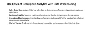 Use Cases of Descriptive Analytics with Data Warehousing
• Sales Reporting: Analyze historical sales data to determine performance by product, region, or
sales team.
• Customer Insights: Segment customers based on purchasing behavior and demographics.
• Operational Performance: Monitor key performance indicators (KPIs) for supply chain efficiency
or employee productivity.
• Market Trends: Track market dynamics and competitor performance using historical data.
 