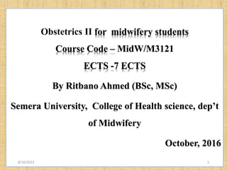 Obstetrics II for midwifery students
Course Code – MidW/M3121
ECTS -7 ECTS
By Ritbano Ahmed (BSc, MSc)
Semera University, College of Health science, dep’t
of Midwifery
October, 2016
8/10/2022 1
 