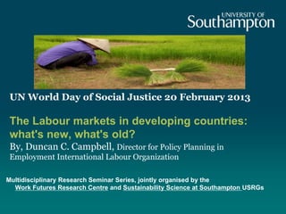 UN World Day of Social Justice 20 February 2013

 The Labour markets in developing countries:
 what's new, what's old?
 By, Duncan C. Campbell, Director for Policy Planning in
 Employment International Labour Organization

Multidisciplinary Research Seminar Series, jointly organised by the
  Work Futures Research Centre and Sustainability Science at Southampton USRGs
 
