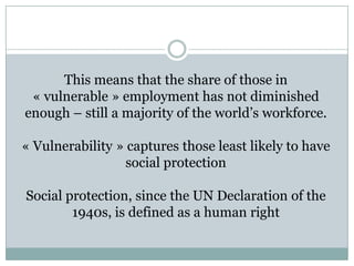 This means that the share of those in
 « vulnerable » employment has not diminished
enough – still a majority of the world’s workforce.

« Vulnerability » captures those least likely to have
                  social protection

Social protection, since the UN Declaration of the
        1940s, is defined as a human right
 