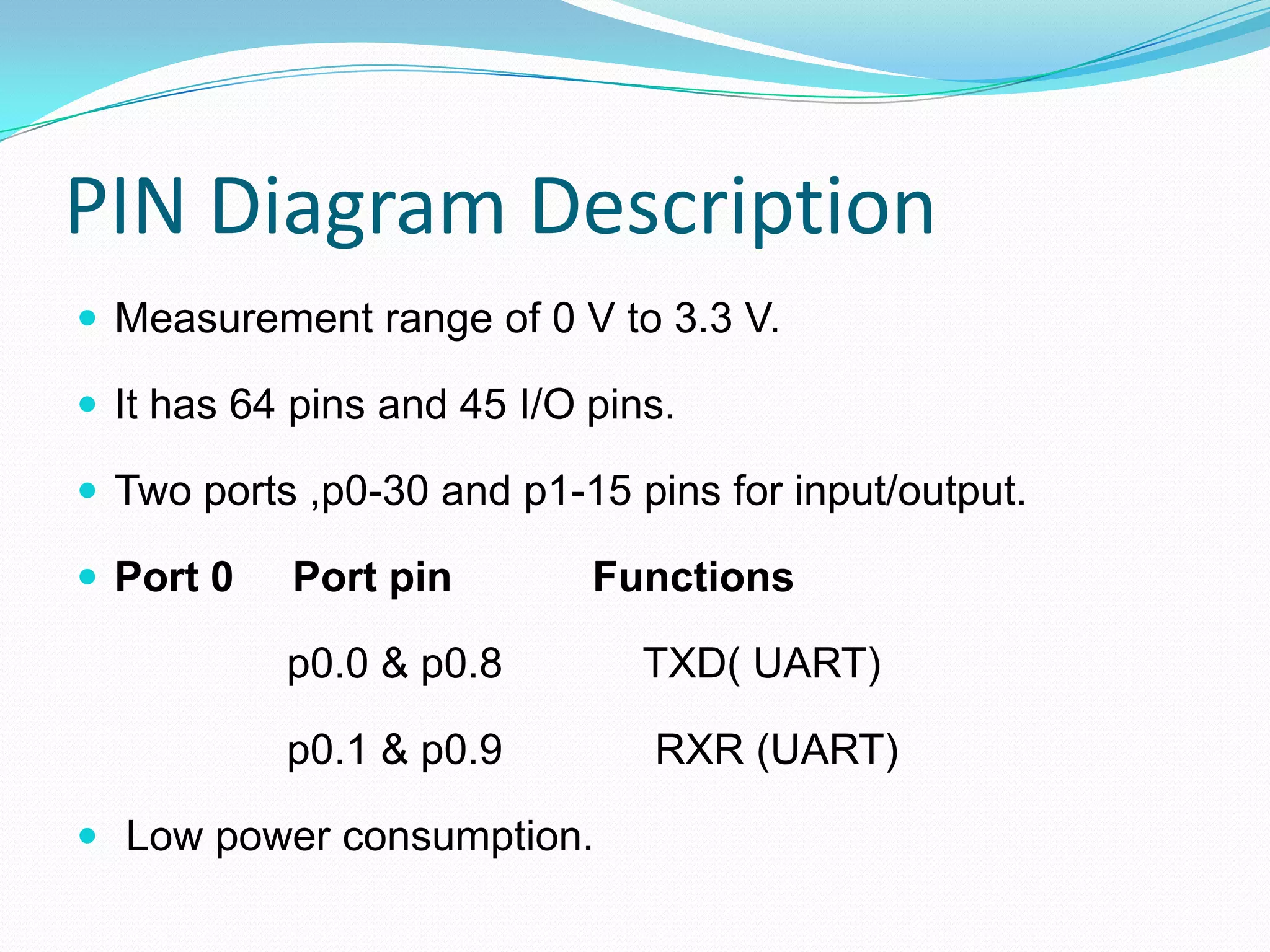 PIN Diagram Description
 Measurement range of 0 V to 3.3 V.
 It has 64 pins and 45 I/O pins.
 Two ports ,p0-30 and p1-15 pins for input/output.
 Port 0 Port pin Functions
p0.0 & p0.8 TXD( UART)
p0.1 & p0.9 RXR (UART)
 Low power consumption.
 