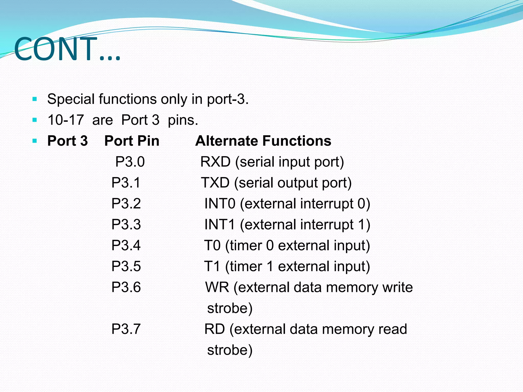 CONT…
 Special functions only in port-3.
 10-17 are Port 3 pins.
 Port 3 Port Pin Alternate Functions
P3.0 RXD (serial input port)
P3.1 TXD (serial output port)
P3.2 INT0 (external interrupt 0)
P3.3 INT1 (external interrupt 1)
P3.4 T0 (timer 0 external input)
P3.5 T1 (timer 1 external input)
P3.6 WR (external data memory write
strobe)
P3.7 RD (external data memory read
strobe)
 