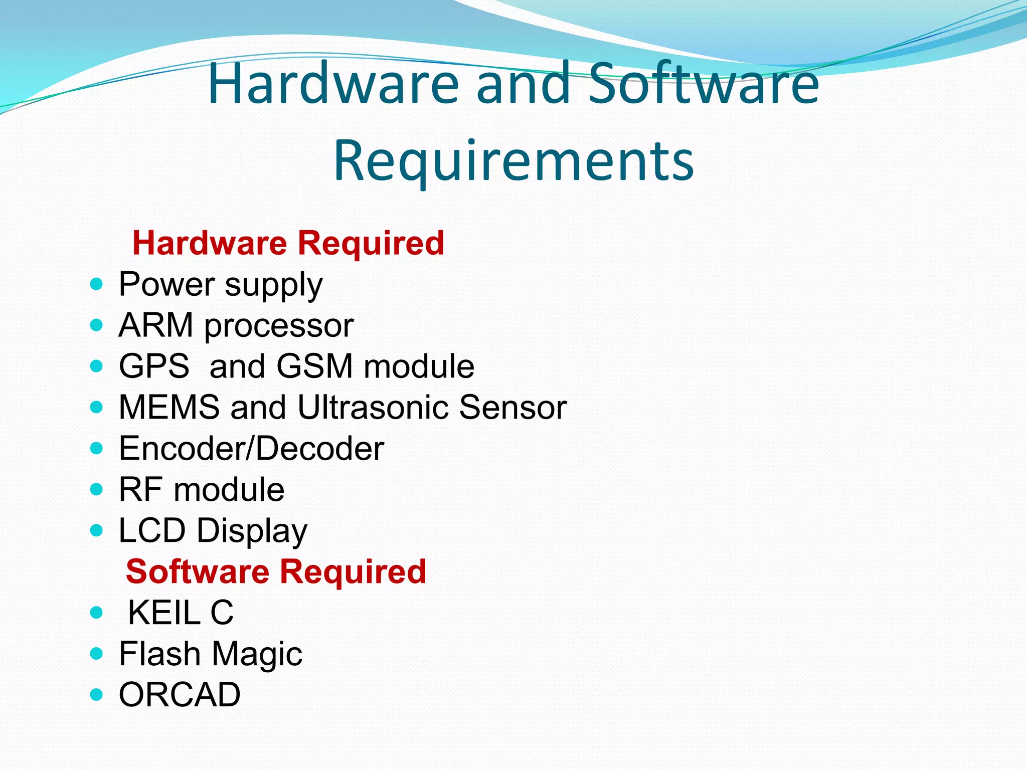 Hardware and Software
Requirements
Hardware Required
 Power supply
 ARM processor
 GPS and GSM module
 MEMS and Ultrasonic Sensor
 Encoder/Decoder
 RF module
 LCD Display
Software Required
 KEIL C
 Flash Magic
 ORCAD
 