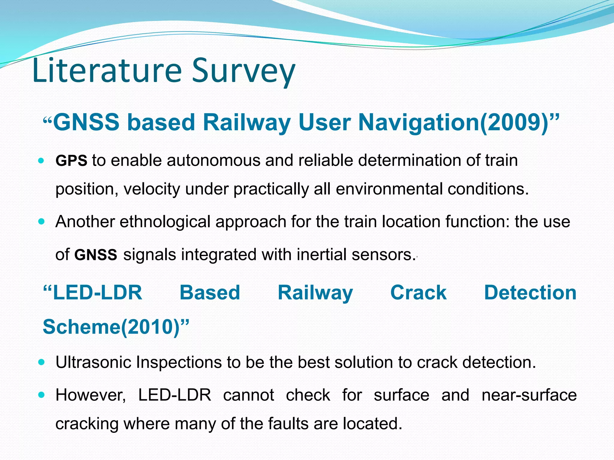 Literature Survey
“GNSS based Railway User Navigation(2009)”
 GPS to enable autonomous and reliable determination of train
position, velocity under practically all environmental conditions.
 Another ethnological approach for the train location function: the use
of GNSS signals integrated with inertial sensors.„
“LED-LDR Based Railway Crack Detection
Scheme(2010)”
 Ultrasonic Inspections to be the best solution to crack detection.
 However, LED-LDR cannot check for surface and near-surface
cracking where many of the faults are located.
 