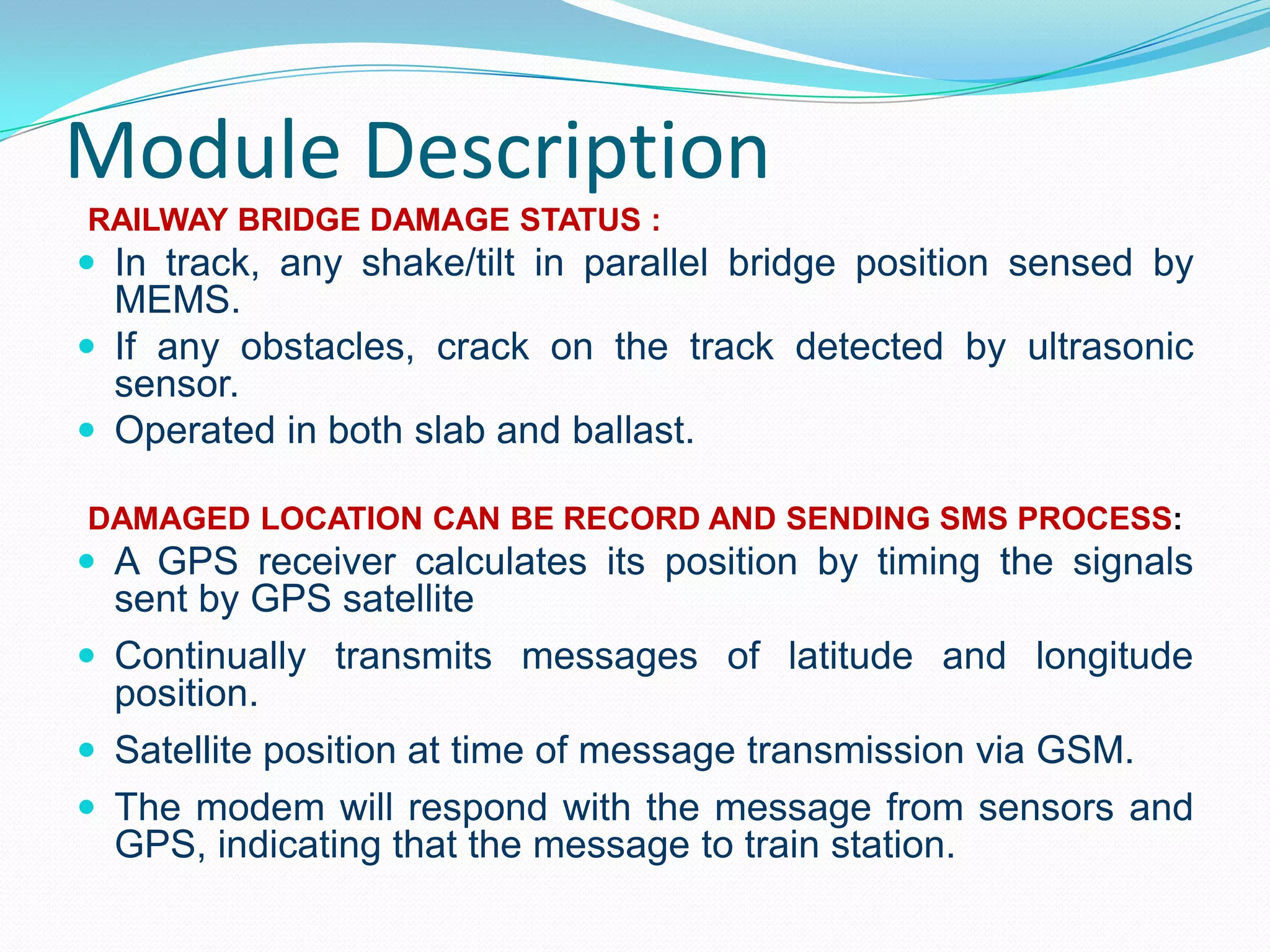 Module Description
RAILWAY BRIDGE DAMAGE STATUS :
 In track, any shake/tilt in parallel bridge position sensed by
MEMS.
 If any obstacles, crack on the track detected by ultrasonic
sensor.
 Operated in both slab and ballast.
DAMAGED LOCATION CAN BE RECORD AND SENDING SMS PROCESS:
 A GPS receiver calculates its position by timing the signals
sent by GPS satellite
 Continually transmits messages of latitude and longitude
position.
 Satellite position at time of message transmission via GSM.
 The modem will respond with the message from sensors and
GPS, indicating that the message to train station.
 