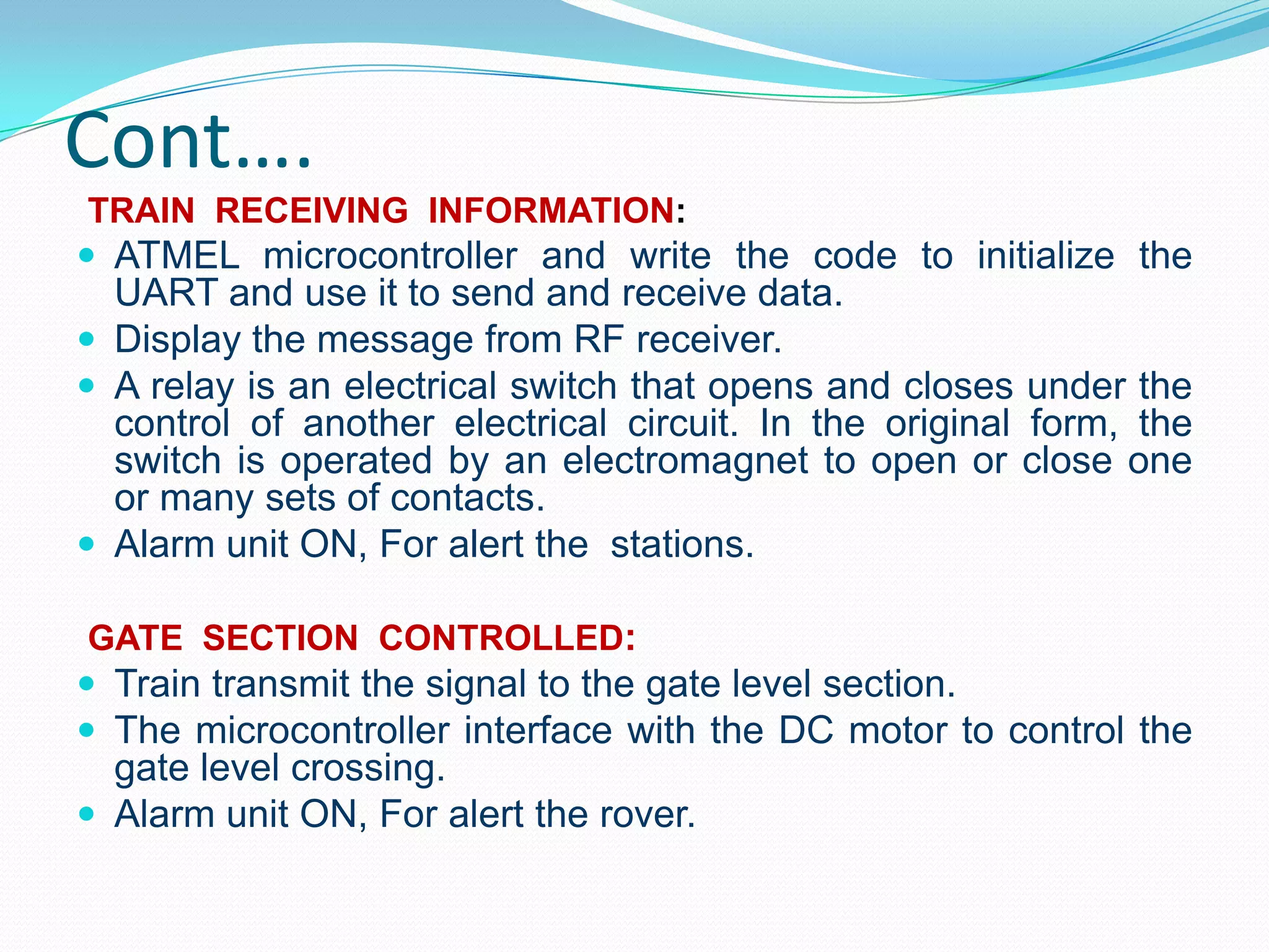 Cont….
TRAIN RECEIVING INFORMATION:
 ATMEL microcontroller and write the code to initialize the
UART and use it to send and receive data.
 Display the message from RF receiver.
 A relay is an electrical switch that opens and closes under the
control of another electrical circuit. In the original form, the
switch is operated by an electromagnet to open or close one
or many sets of contacts.
 Alarm unit ON, For alert the stations.
GATE SECTION CONTROLLED:
 Train transmit the signal to the gate level section.
 The microcontroller interface with the DC motor to control the
gate level crossing.
 Alarm unit ON, For alert the rover.
 
