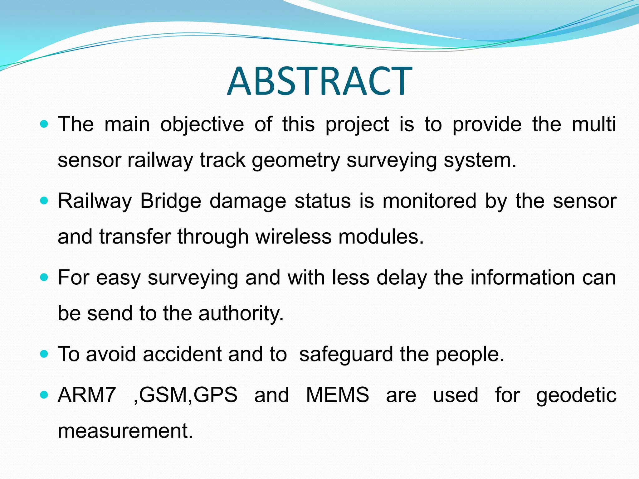 ABSTRACT
 The main objective of this project is to provide the multi
sensor railway track geometry surveying system.
 Railway Bridge damage status is monitored by the sensor
and transfer through wireless modules.
 For easy surveying and with less delay the information can
be send to the authority.
 To avoid accident and to safeguard the people.
 ARM7 ,GSM,GPS and MEMS are used for geodetic
measurement.
 