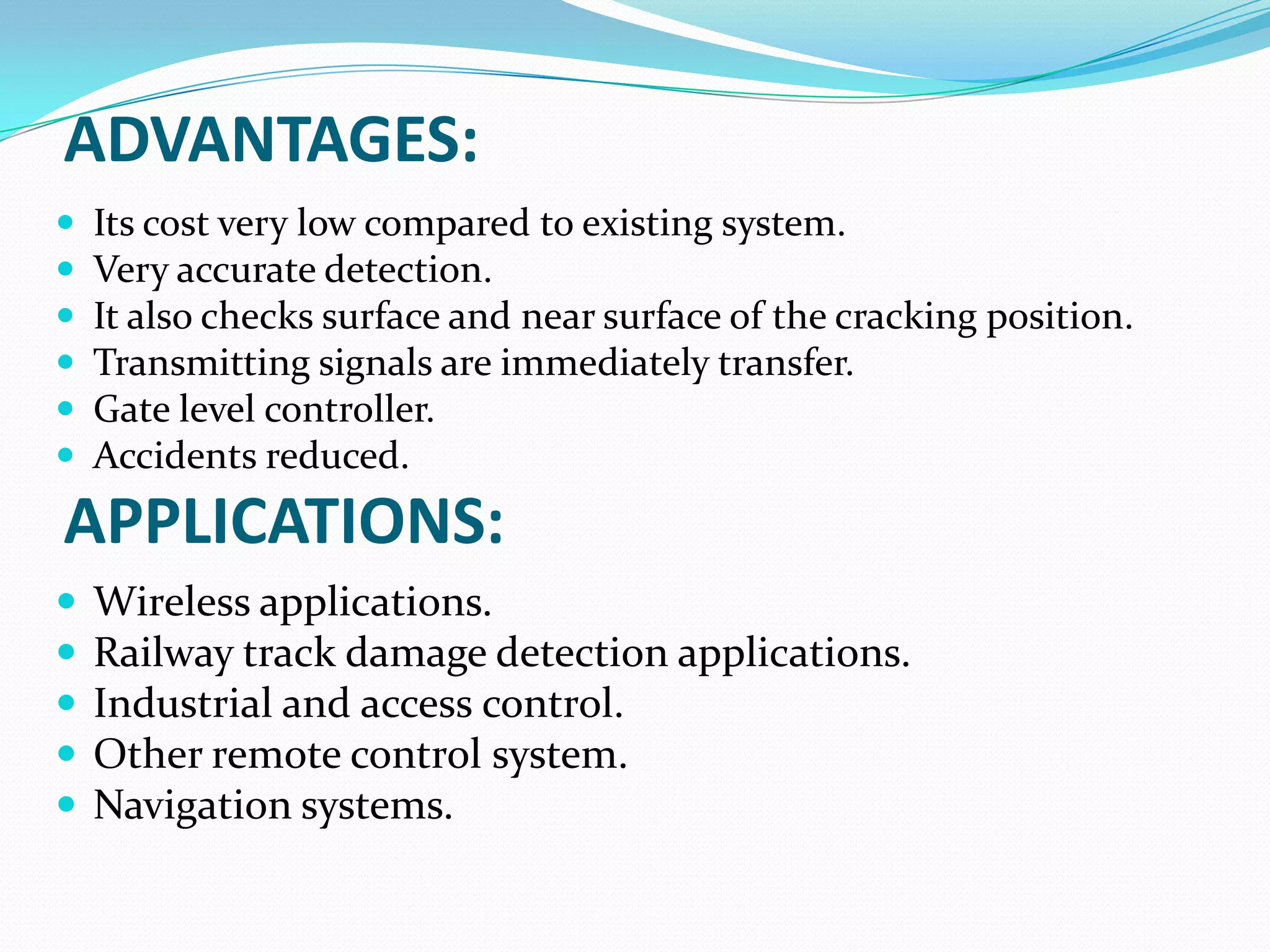 ADVANTAGES:
 Its cost very low compared to existing system.
 Very accurate detection.
 It also checks surface and near surface of the cracking position.
 Transmitting signals are immediately transfer.
 Gate level controller.
 Accidents reduced.
 Wireless applications.
 Railway track damage detection applications.
 Industrial and access control.
 Other remote control system.
 Navigation systems.
APPLICATIONS:
 