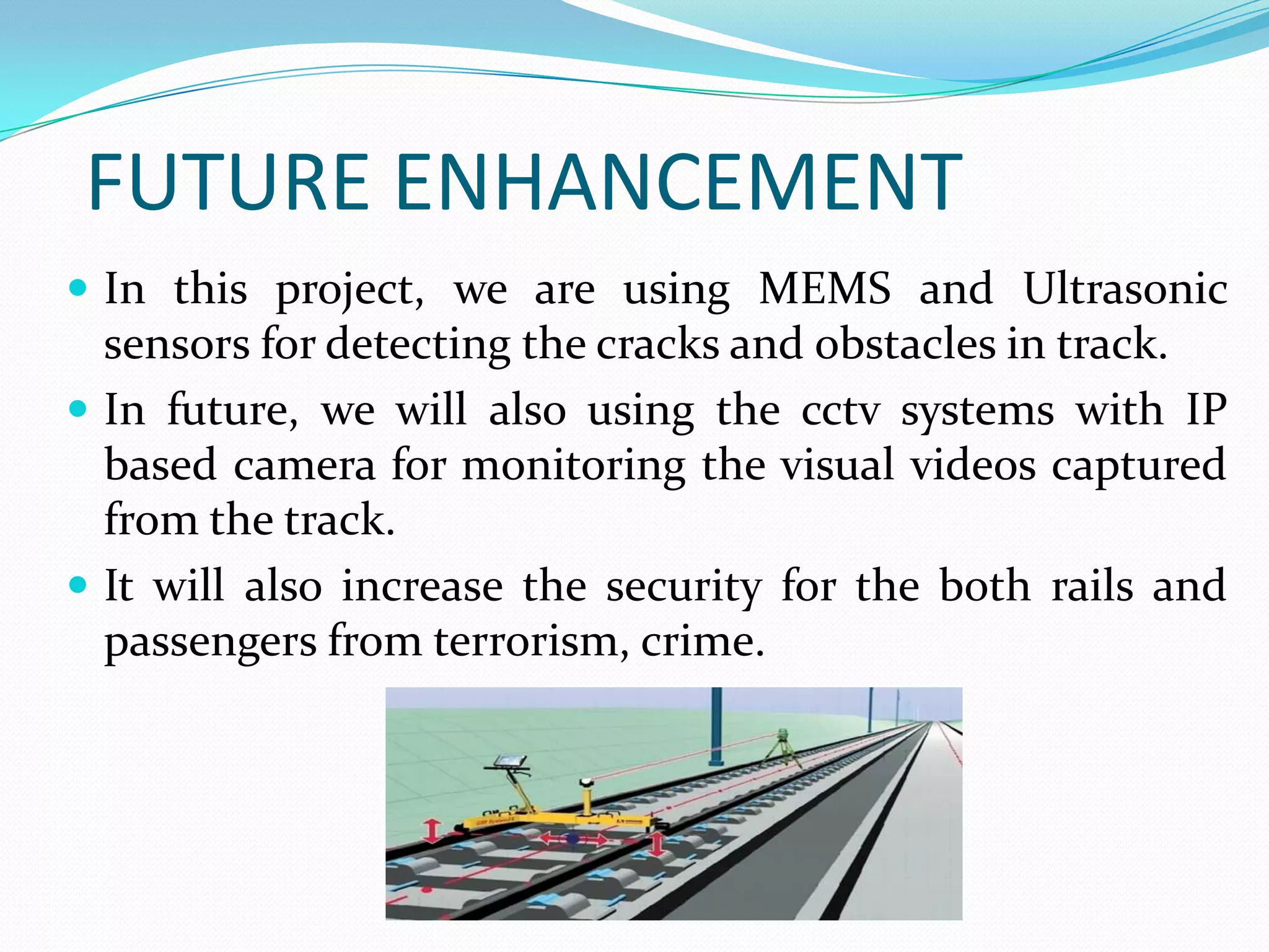FUTURE ENHANCEMENT
 In this project, we are using MEMS and Ultrasonic
sensors for detecting the cracks and obstacles in track.
 In future, we will also using the cctv systems with IP
based camera for monitoring the visual videos captured
from the track.
 It will also increase the security for the both rails and
passengers from terrorism, crime.
 