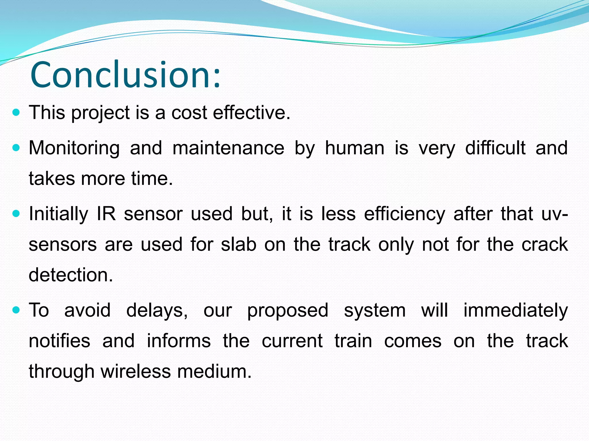 Conclusion:
 This project is a cost effective.
 Monitoring and maintenance by human is very difficult and
takes more time.
 Initially IR sensor used but, it is less efficiency after that uv-
sensors are used for slab on the track only not for the crack
detection.
 To avoid delays, our proposed system will immediately
notifies and informs the current train comes on the track
through wireless medium.
 